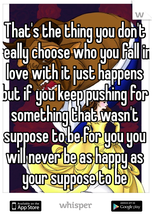That's the thing you don't really choose who you fall in love with it just happens but if you keep pushing for something that wasn't suppose to be for you you will never be as happy as your suppose to be