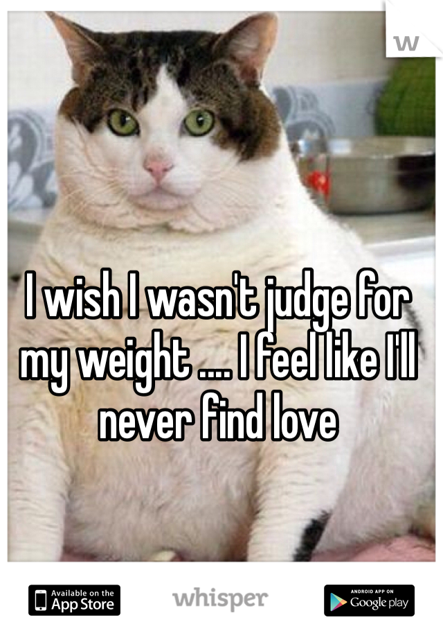 I wish I wasn't judge for my weight .... I feel like I'll never find love