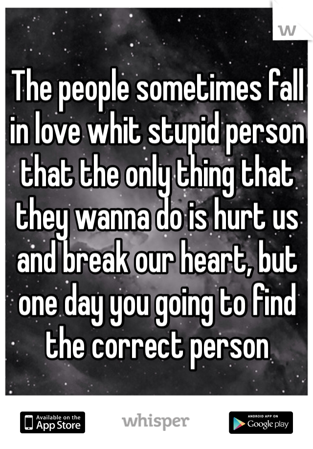 The people sometimes fall in love whit stupid person that the only thing that they wanna do is hurt us and break our heart, but one day you going to find the correct person 