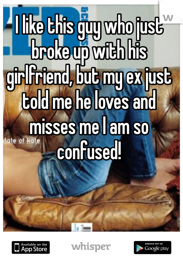 I like this guy who just broke up with his girlfriend, but my ex just told me he loves and misses me I am so confused! 