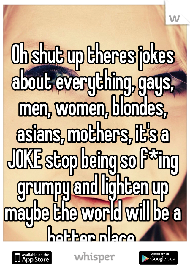 Oh shut up theres jokes about everything, gays, men, women, blondes, asians, mothers, it's a JOKE stop being so f*ing grumpy and lighten up maybe the world will be a better place. 