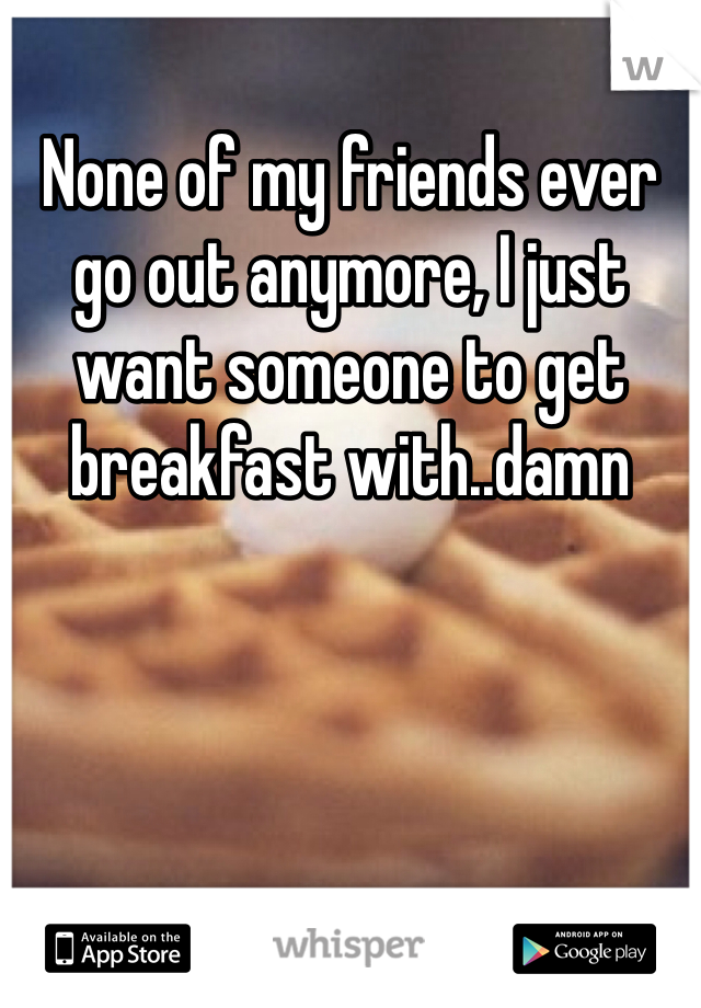 None of my friends ever go out anymore, I just want someone to get breakfast with..damn