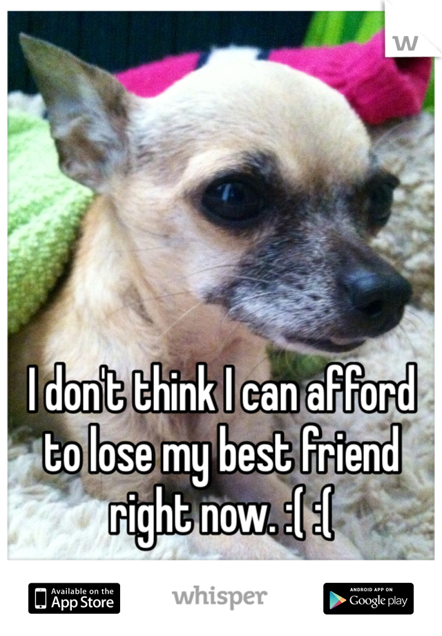 I don't think I can afford to lose my best friend right now. :( :( 