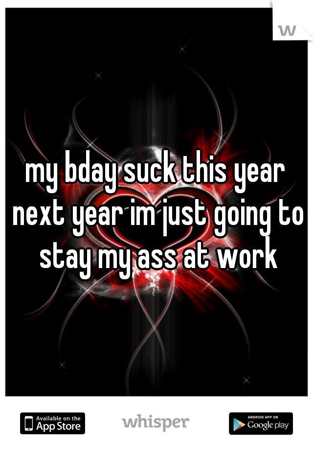my bday suck this year next year im just going to stay my ass at work