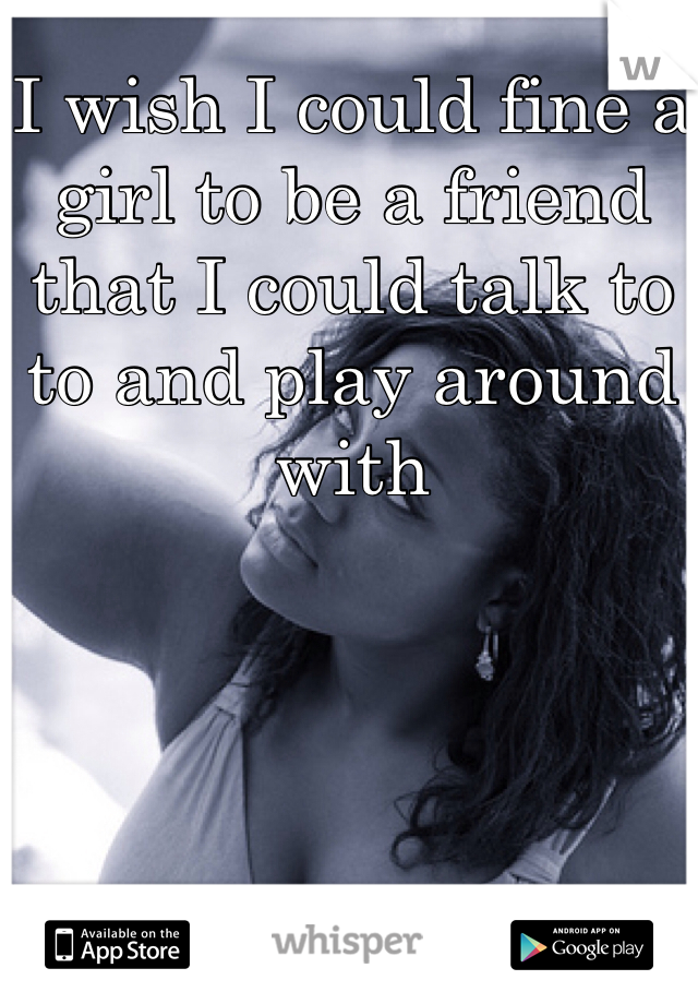 I wish I could fine a girl to be a friend that I could talk to to and play around with