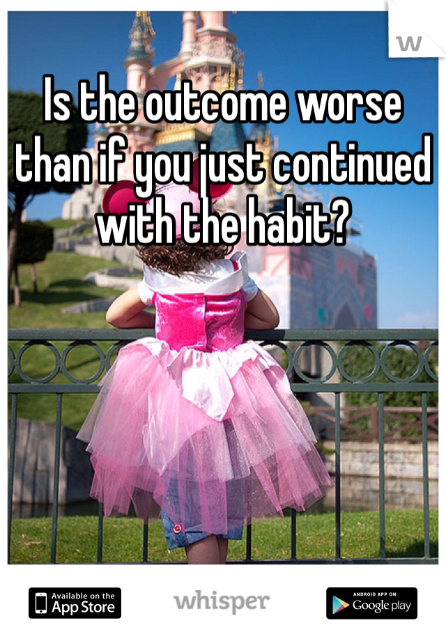 Is the outcome worse than if you just continued with the habit?