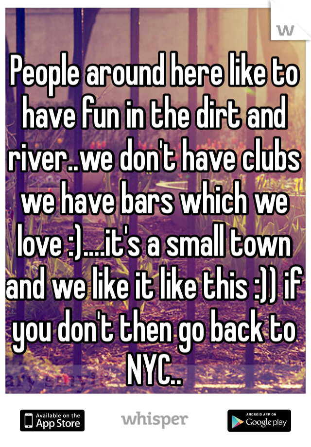 People around here like to have fun in the dirt and river..we don't have clubs we have bars which we love :)....it's a small town and we like it like this :)) if you don't then go back to NYC..