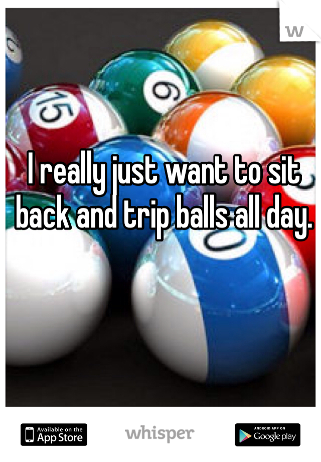 I really just want to sit back and trip balls all day.