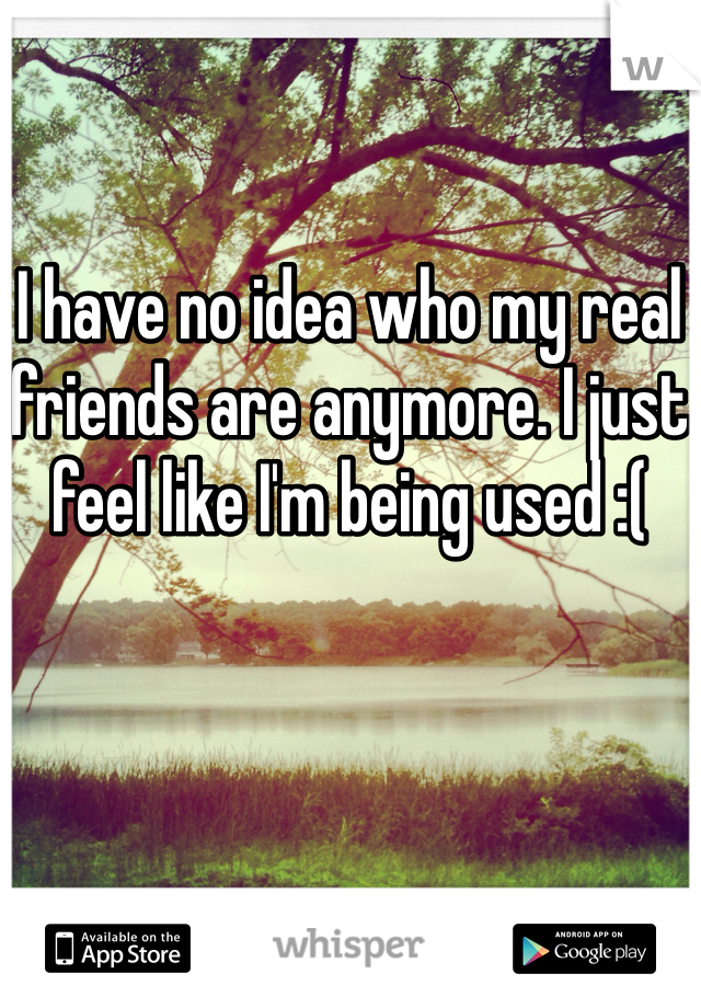 I have no idea who my real friends are anymore. I just feel like I'm being used :(