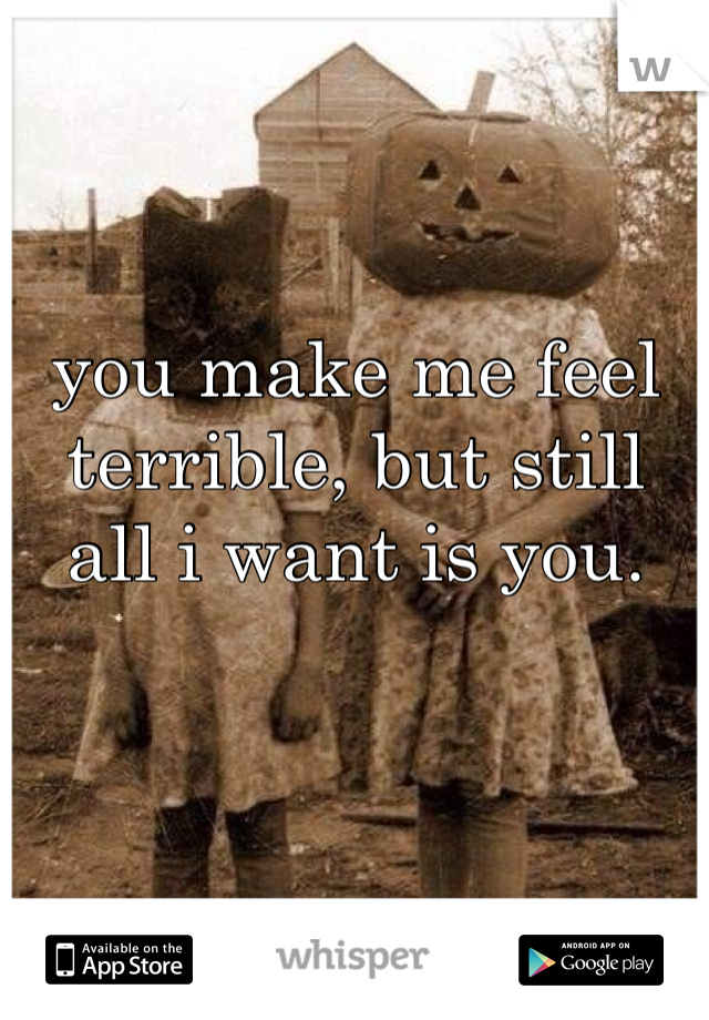 you make me feel terrible, but still all i want is you. 
