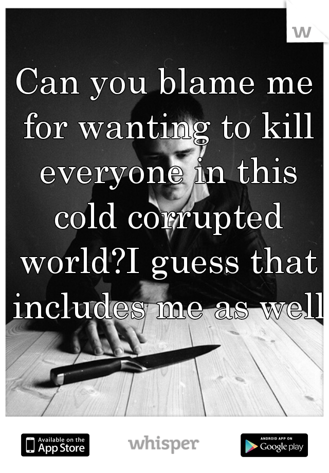 Can you blame me for wanting to kill everyone in this cold corrupted world?I guess that includes me as well 