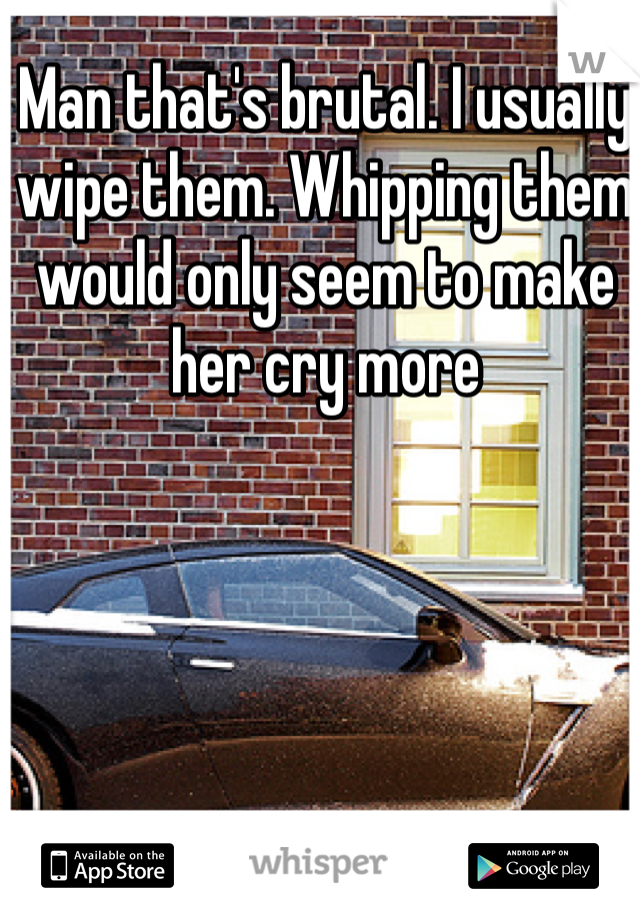 Man that's brutal. I usually wipe them. Whipping them would only seem to make her cry more