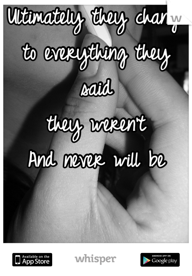 Ultimately they change 
to everything they said 
they weren't 
And never will be