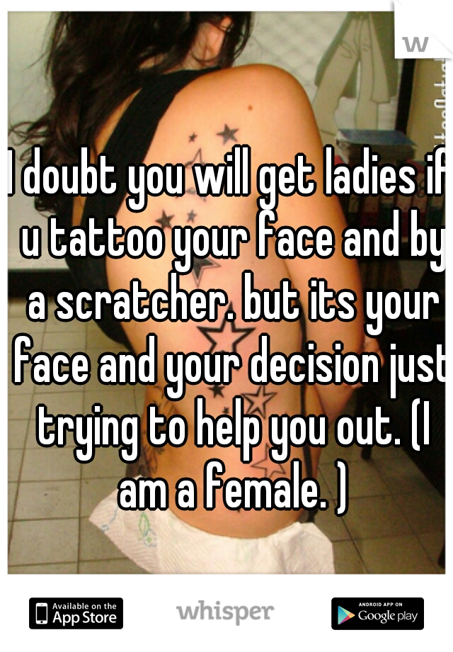 I doubt you will get ladies if u tattoo your face and by a scratcher. but its your face and your decision just trying to help you out. (I am a female. )