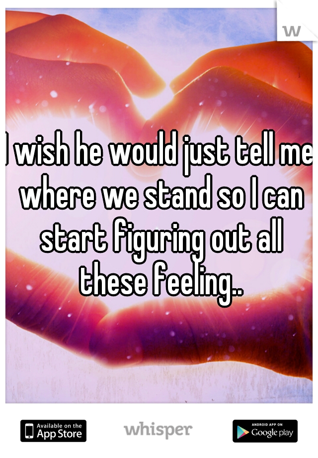 I wish he would just tell me where we stand so I can start figuring out all these feeling..