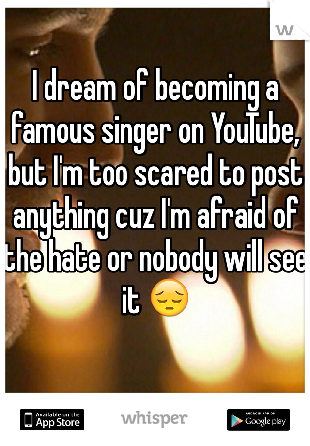 I dream of becoming a famous singer on YouTube, but I'm too scared to post anything cuz I'm afraid of the hate or nobody will see it 😔