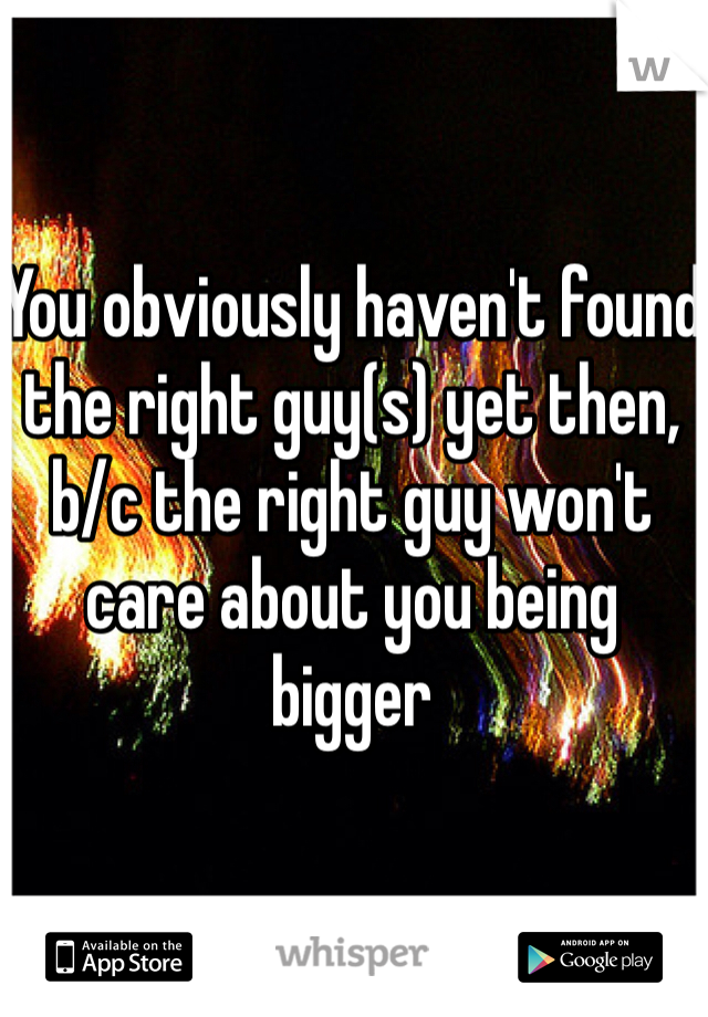 You obviously haven't found the right guy(s) yet then, b/c the right guy won't care about you being bigger