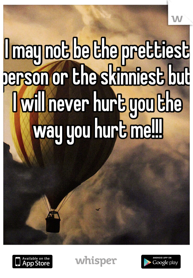 I may not be the prettiest person or the skinniest but I will never hurt you the way you hurt me!!!