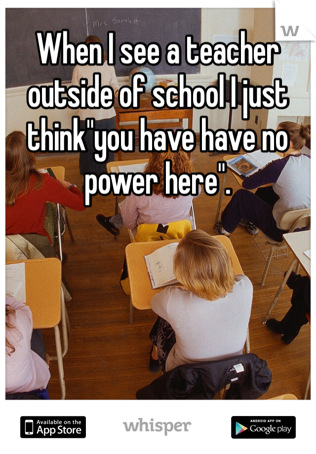 When I see a teacher outside of school I just think"you have have no power here".