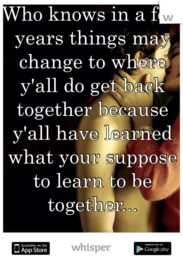 Who knows in a few years things may change to where y'all do get back together because y'all have learned what your suppose to learn to be together... 