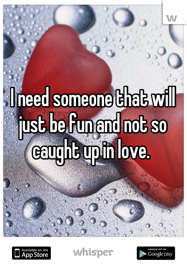 I need someone that will just be fun and not so caught up in love. 