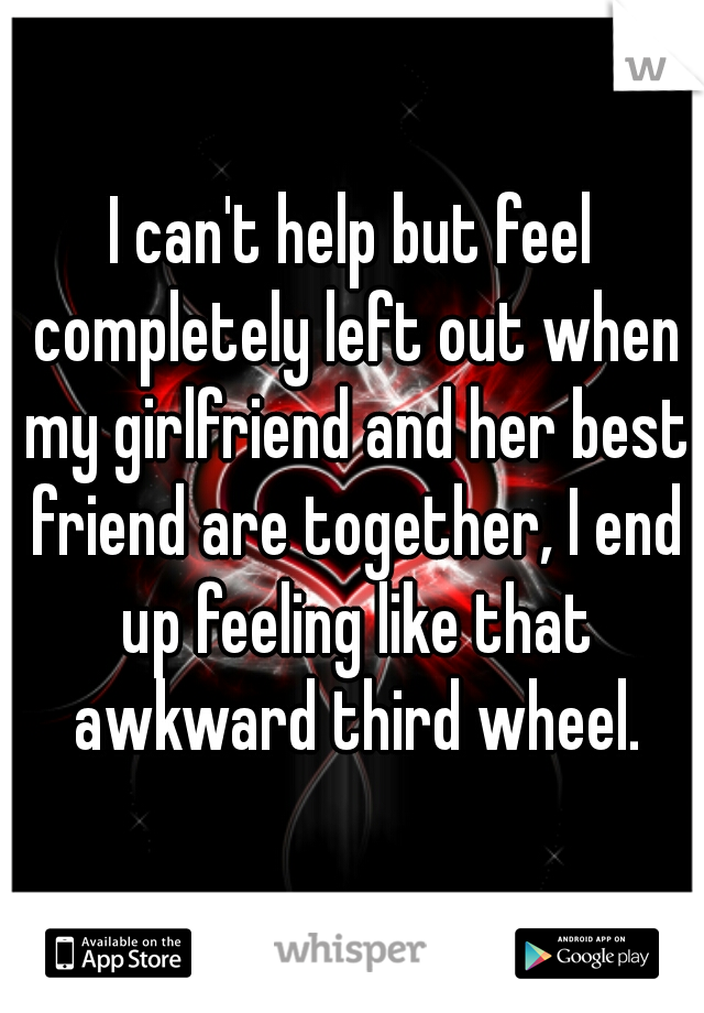 I can't help but feel completely left out when my girlfriend and her best friend are together, I end up feeling like that awkward third wheel.