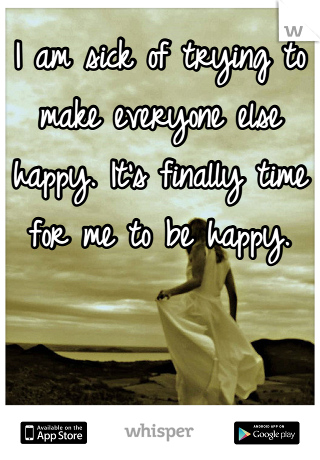 I am sick of trying to make everyone else happy. It's finally time for me to be happy.