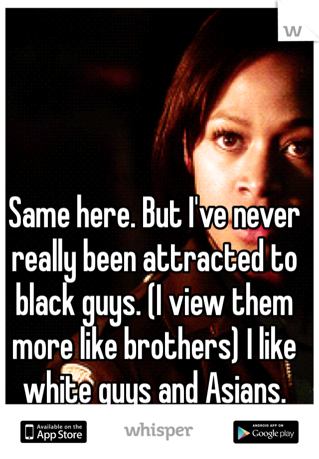 Same here. But I've never really been attracted to black guys. (I view them more like brothers) I like white guys and Asians.