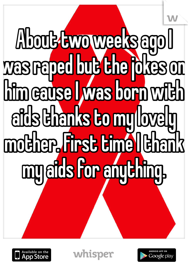 About two weeks ago I was raped but the jokes on him cause I was born with aids thanks to my lovely mother. First time I thank my aids for anything.