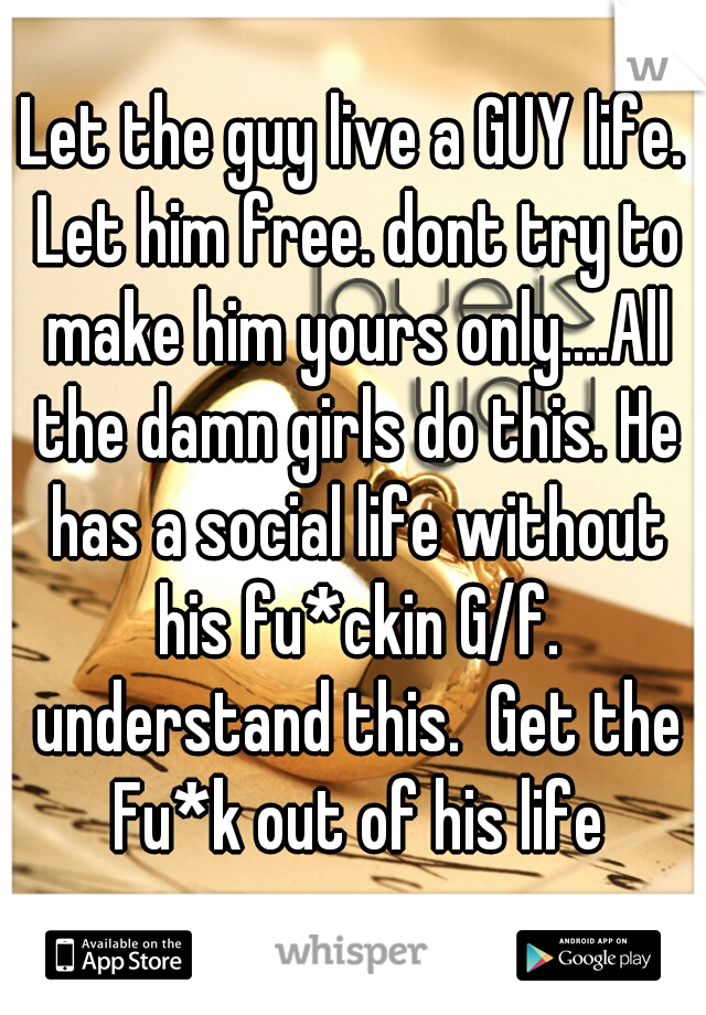 Let the guy live a GUY life. Let him free. dont try to make him yours only....All the damn girls do this. He has a social life without his fu*ckin G/f. understand this.  Get the Fu*k out of his life
