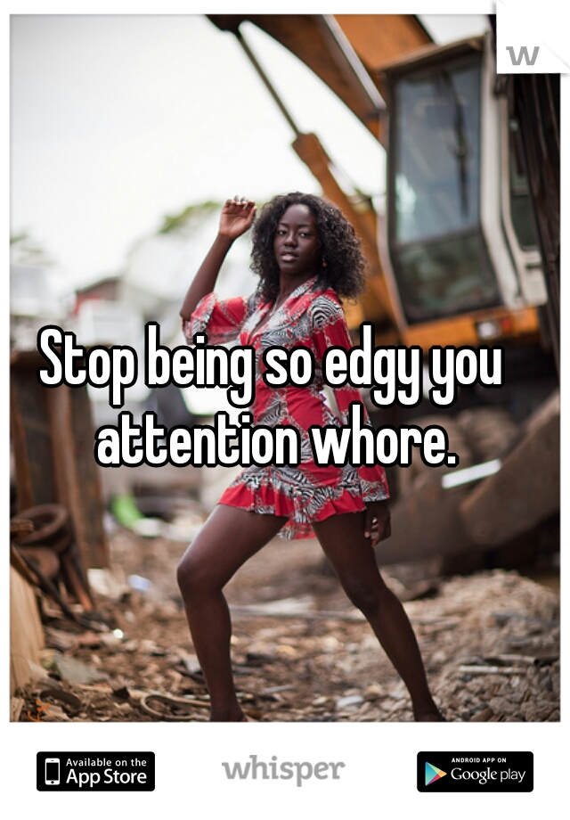Stop being so edgy you attention whore.
