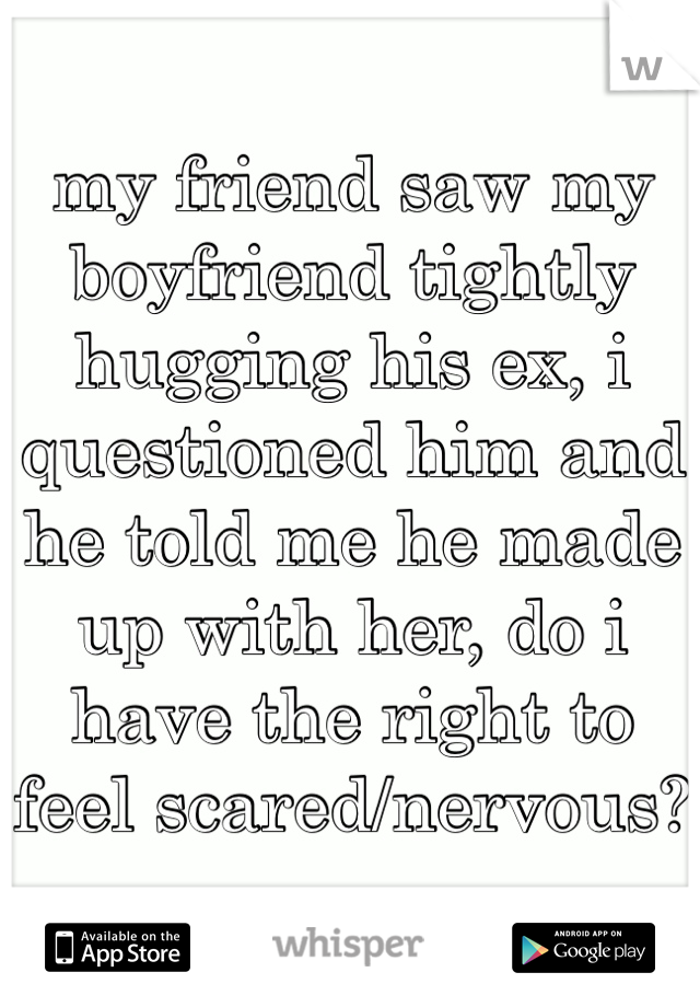 my friend saw my boyfriend tightly hugging his ex, i questioned him and he told me he made up with her, do i have the right to feel scared/nervous?