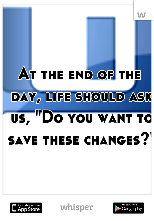 At the end of the day, life should ask us, "Do you want to save these changes?"