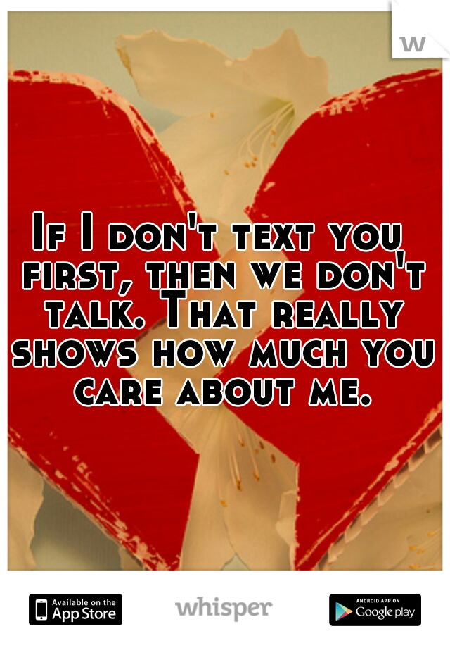 If I don't text you first, then we don't talk. That really shows how much you care about me.