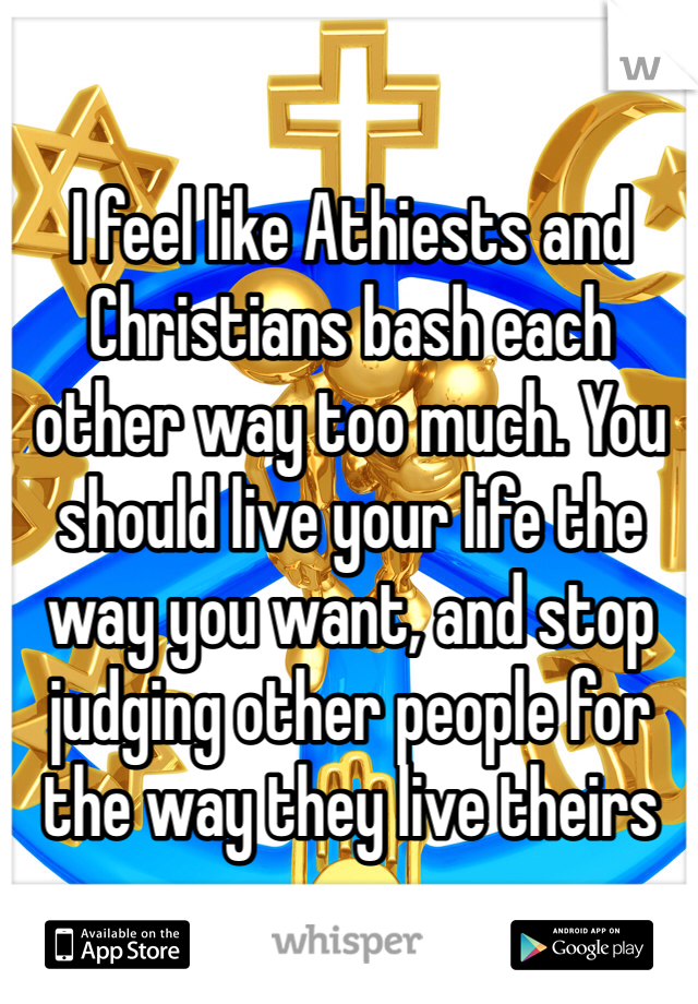 I feel like Athiests and Christians bash each other way too much. You should live your life the way you want, and stop judging other people for the way they live theirs