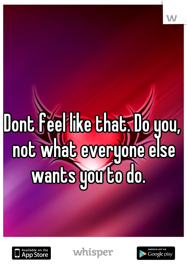 Dont feel like that. Do you, not what everyone else wants you to do.   