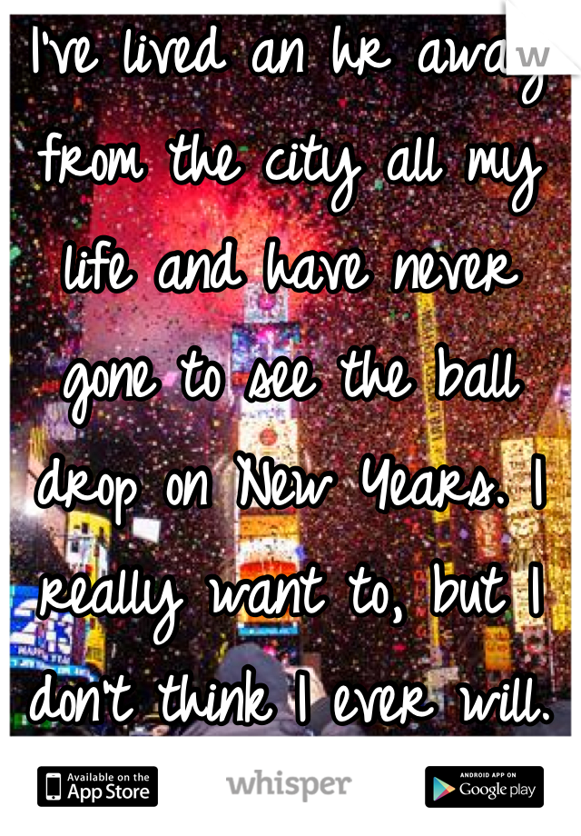 I've lived an hr away from the city all my life and have never gone to see the ball drop on New Years. I really want to, but I don't think I ever will.