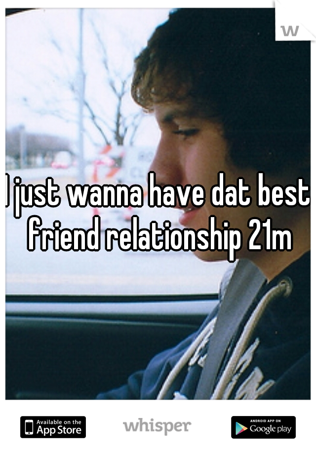 I just wanna have dat best friend relationship 21m