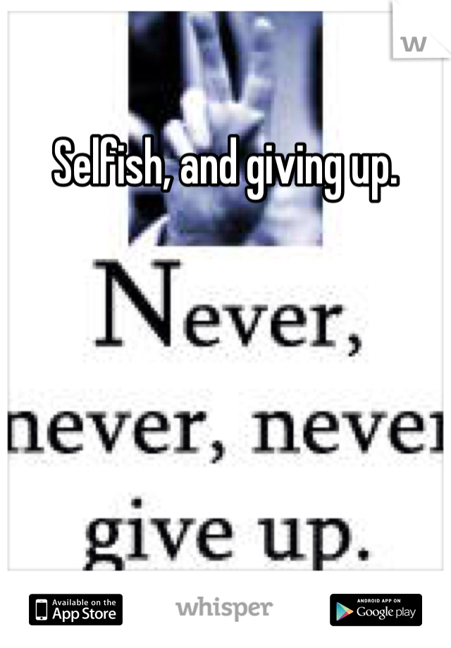 Selfish, and giving up. 