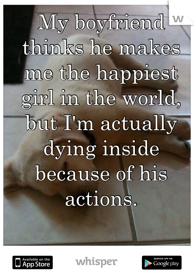 My boyfriend thinks he makes me the happiest girl in the world, but I'm actually dying inside because of his actions. 