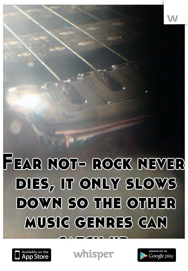 Fear not- rock never dies, it only slows down so the other music genres can catch up 