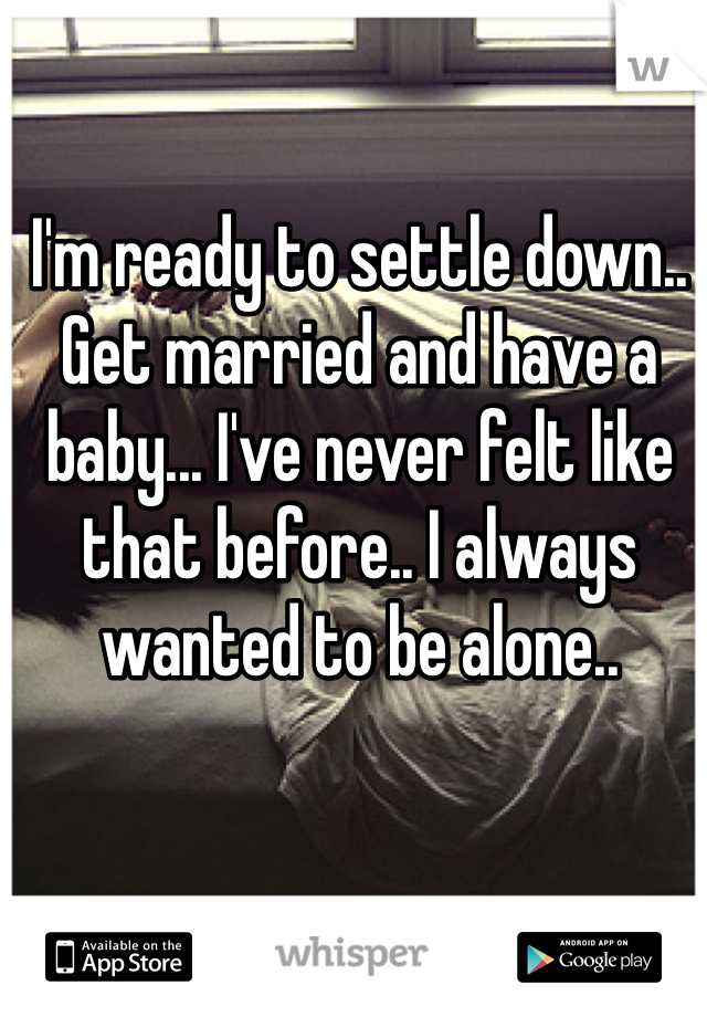 I'm ready to settle down.. Get married and have a baby... I've never felt like that before.. I always wanted to be alone..