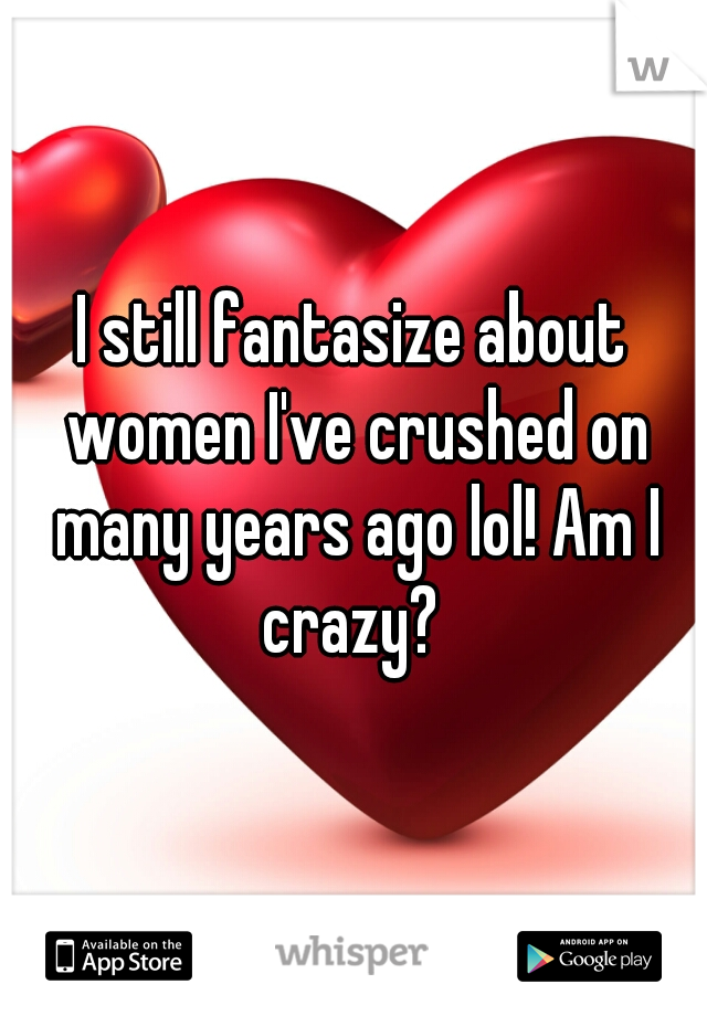 I still fantasize about women I've crushed on many years ago lol! Am I crazy? 