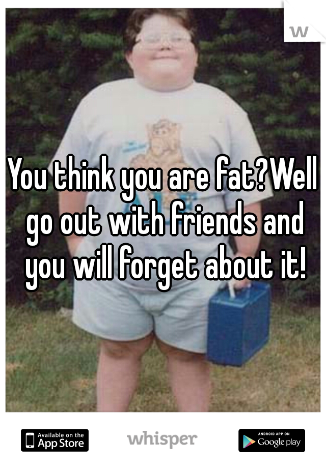 You think you are fat?Well go out with friends and you will forget about it!