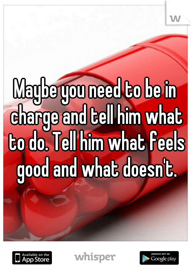 Maybe you need to be in charge and tell him what to do. Tell him what feels good and what doesn't.