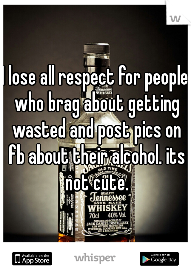 I lose all respect for people who brag about getting wasted and post pics on fb about their alcohol. its not cute.