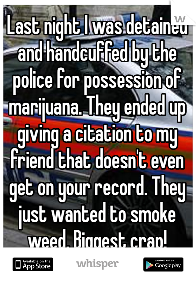 Last night I was detained and handcuffed by the police for possession of marijuana. They ended up giving a citation to my friend that doesn't even get on your record. They just wanted to smoke weed. Biggest crap!
