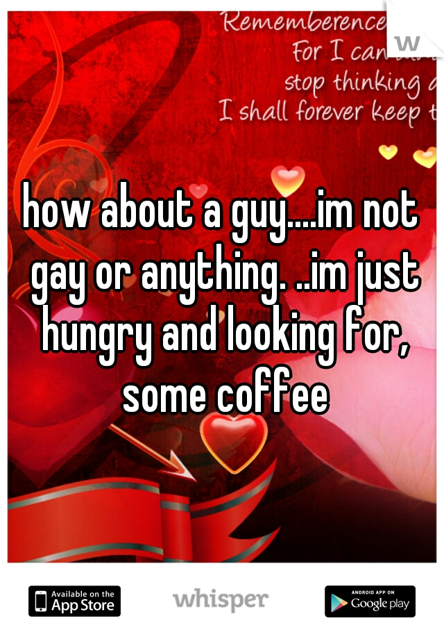 how about a guy....im not gay or anything. ..im just hungry and looking for, some coffee