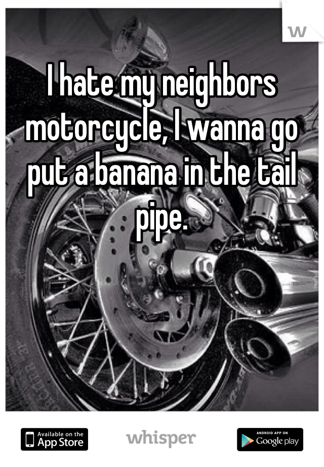 I hate my neighbors motorcycle, I wanna go put a banana in the tail pipe. 