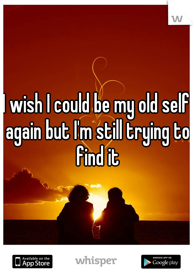 I wish I could be my old self again but I'm still trying to find it